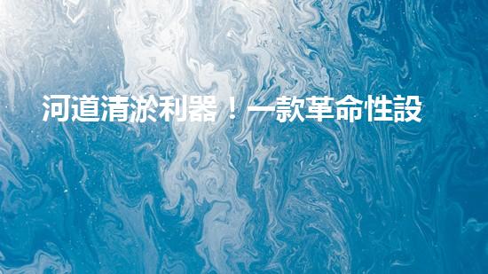 河道清淤利器！一款革命性設(shè)備將徹底解決河道堵塞難題？